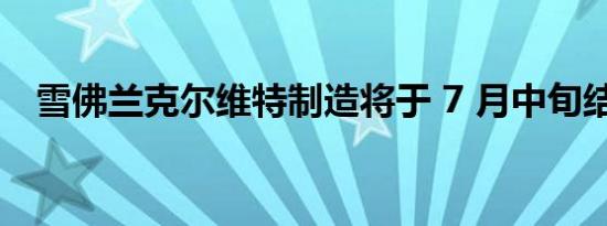 雪佛兰克尔维特制造将于 7 月中旬结束后