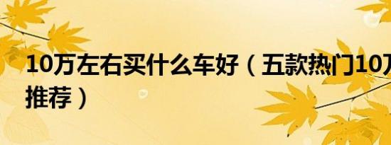 10万左右买什么车好（五款热门10万左右车推荐）