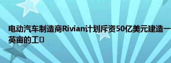 电动汽车制造商Rivian计划斥资50亿美元建造一座占地1万英亩的工�