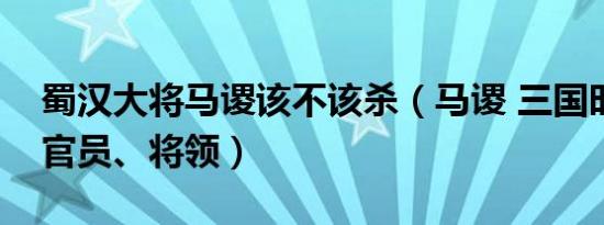 蜀汉大将马谡该不该杀（马谡 三国时期蜀汉官员、将领）