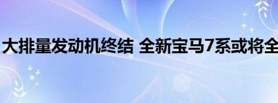 大排量发动机终结 全新宝马7系或将全面降排