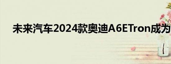 未来汽车2024款奥迪A6ETron成为主流