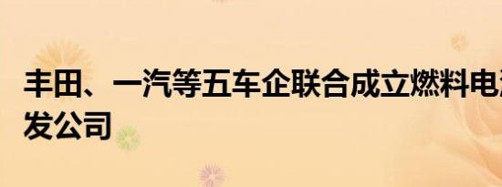 丰田、一汽等五车企联合成立燃料电池系统研发公司