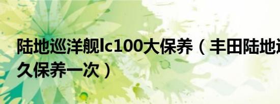 陆地巡洋舰lc100大保养（丰田陆地巡洋舰多久保养一次）