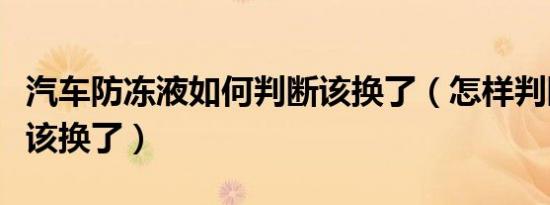 汽车防冻液如何判断该换了（怎样判断防冻液该换了）