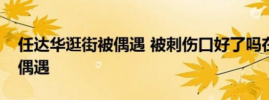 任达华逛街被偶遇 被刺伤口好了吗在哪里被偶遇