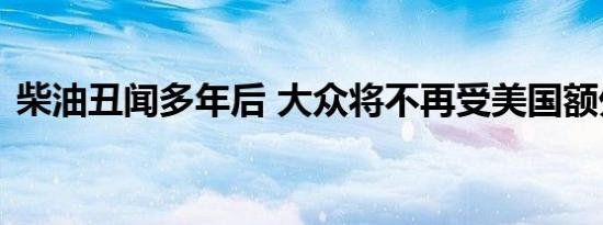 柴油丑闻多年后 大众将不再受美国额外监管