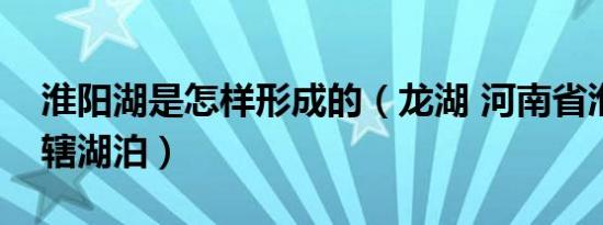 淮阳湖是怎样形成的（龙湖 河南省淮阳区所辖湖泊）