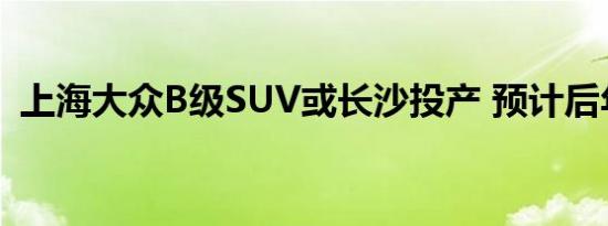 上海大众B级SUV或长沙投产 预计后年推出