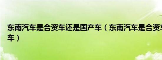 东南汽车是合资车还是国产车（东南汽车是合资车还是国产车）