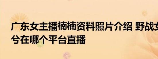 广东女主播楠楠资料照片介绍 野战女主播兮兮在哪个平台直播