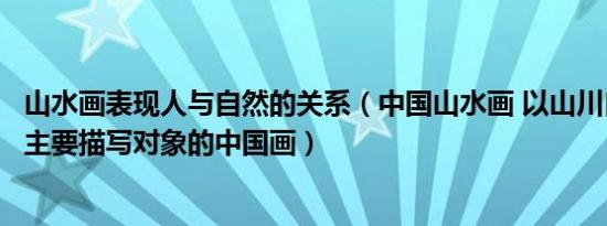 山水画表现人与自然的关系（中国山水画 以山川自然景观为主要描写对象的中国画）