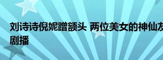 刘诗诗倪妮蹭额头 两位美女的神仙友谊 期待剧播