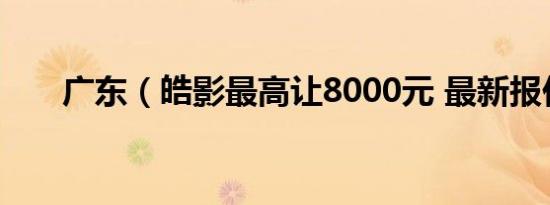 广东（皓影最高让8000元 最新报价）