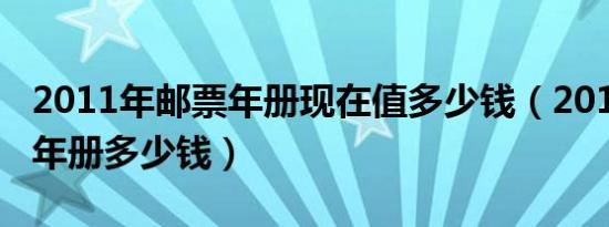 2011年邮票年册现在值多少钱（2011年邮票年册多少钱）