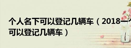 个人名下可以登记几辆车（2018一个人名下可以登记几辆车）