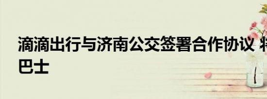 滴滴出行与济南公交签署合作协议 将推出爱巴士