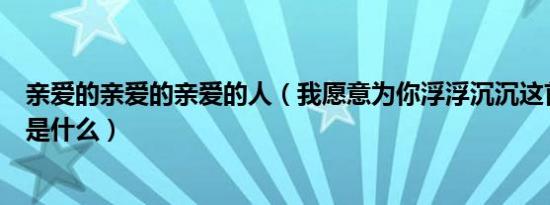 亲爱的亲爱的亲爱的人（我愿意为你浮浮沉沉这首歌的歌名是什么）