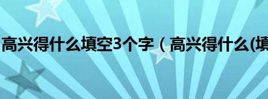 高兴得什么填空3个字（高兴得什么(填二字)）