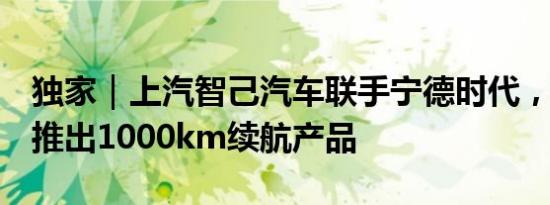 独家｜上汽智己汽车联手宁德时代，未来5年推出1000km续航产品