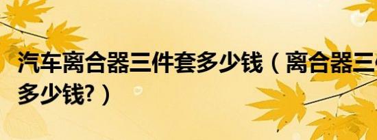 汽车离合器三件套多少钱（离合器三件套换下多少钱?）