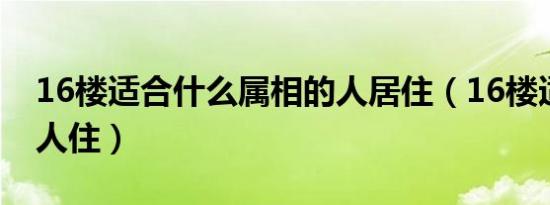 16楼适合什么属相的人居住（16楼适合什么人住）