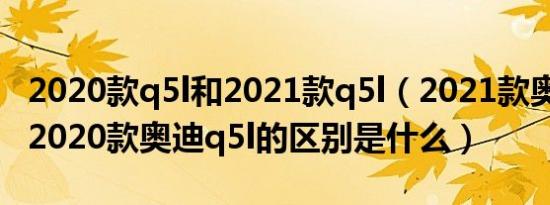 2020款q5l和2021款q5l（2021款奥迪q5l与2020款奥迪q5l的区别是什么）