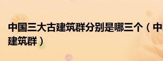 中国三大古建筑群分别是哪三个（中国三大古建筑群）