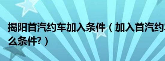 揭阳首汽约车加入条件（加入首汽约车需要什么条件?）