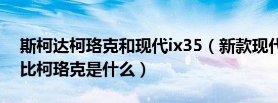 斯柯达柯珞克和现代ix35（新款现代ix35对比柯珞克是什么）