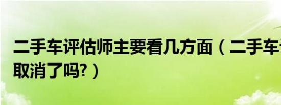 二手车评估师主要看几方面（二手车评估师证取消了吗?）