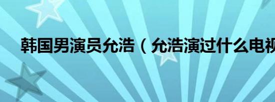 韩国男演员允浩（允浩演过什么电视剧）