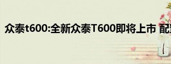 众泰t600:全新众泰T600即将上市 配置升级