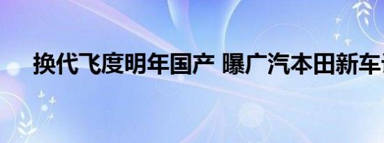 换代飞度明年国产 曝广汽本田新车计划