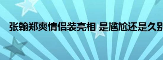 张翰郑爽情侣装亮相 是尴尬还是久别重逢