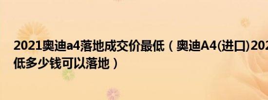 2021奥迪a4落地成交价最低（奥迪A4(进口)2021款5座最低多少钱可以落地）