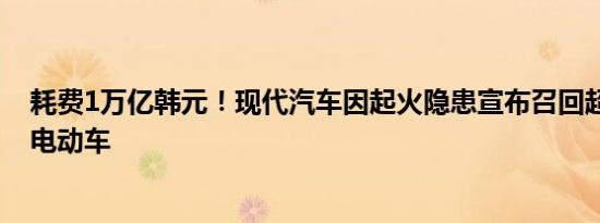 耗费1万亿韩元！现代汽车因起火隐患宣布召回超过10万辆电动车