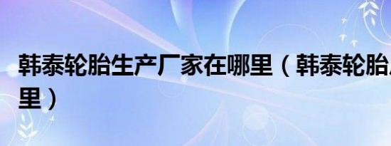 韩泰轮胎生产厂家在哪里（韩泰轮胎厂家在哪里）