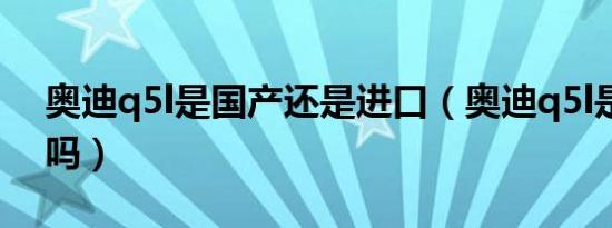 奥迪q5l是国产还是进口（奥迪q5l是国产的吗）