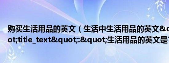 购买生活用品的英文（生活中生活用品的英文","title_text":"生活用品的英文是?）