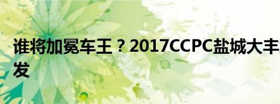 谁将加冕车王？2017CCPC盐城大丰站一触即发