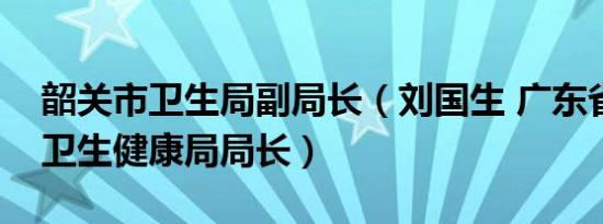 韶关市卫生局副局长（刘国生 广东省韶关市卫生健康局局长）