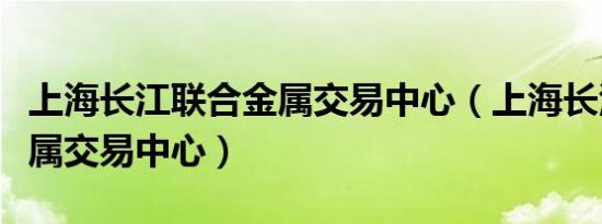 上海长江联合金属交易中心（上海长江联合金属交易中心）