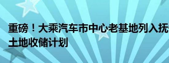 重磅！大乘汽车市中心老基地列入抚州市新增土地收储计划