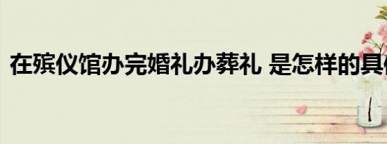 在殡仪馆办完婚礼办葬礼 是怎样的具体情况