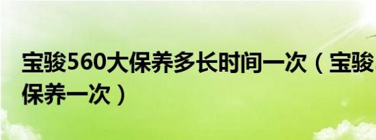 宝骏560大保养多长时间一次（宝骏560多久保养一次）