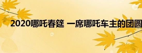 2020哪吒春筵 一席哪吒车主的团圆家宴