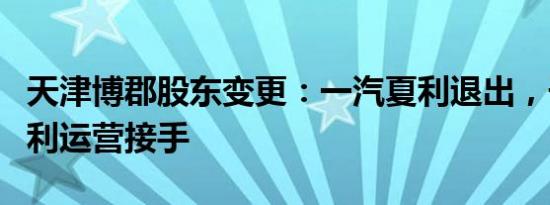 天津博郡股东变更：一汽夏利退出，子公司夏利运营接手