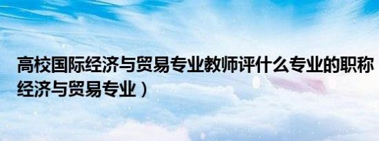 高校国际经济与贸易专业教师评什么专业的职称（高校国际经济与贸易专业）