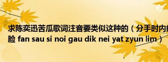 求陈奕迅苦瓜歌词注音要类似这种的（分手时内疚的你一转脸 fan sau si noi gau dik nei yat zyun lim）